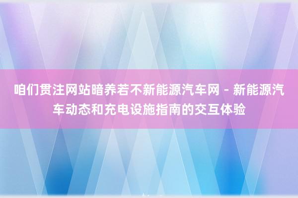 咱们贯注网站暗养若不新能源汽车网 - 新能源汽车动态和充电设施指南的交互体验